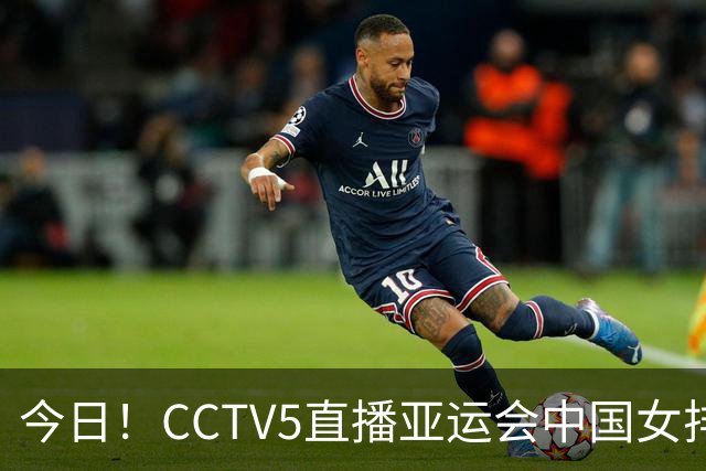 今日！CCTV5直播亚运会中国女排+中超，5+转中国男篮，网络转大连鲲城+曼城+尤文等